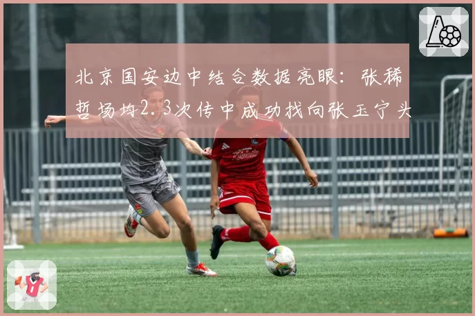 北京国安边中结合数据亮眼：张稀哲场均2.3次传中成功找向张玉宁头部