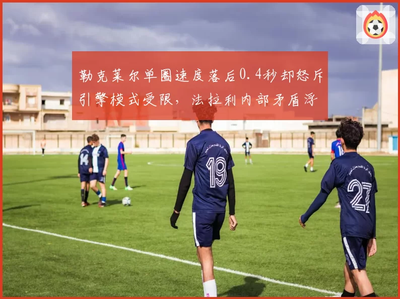 勒克莱尔单圈速度落后0.4秒却怒斥引擎模式受限,法拉利内部矛盾浮出水面