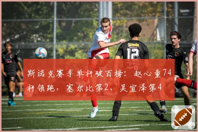 斯诺克赛季单杆破百榜：赵心童74杆领跑，塞尔比第2、吴宜泽第4