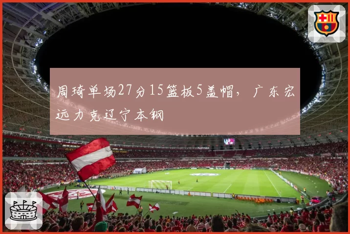 周琦单场27分15篮板5盖帽，广东宏远力克辽宁本钢