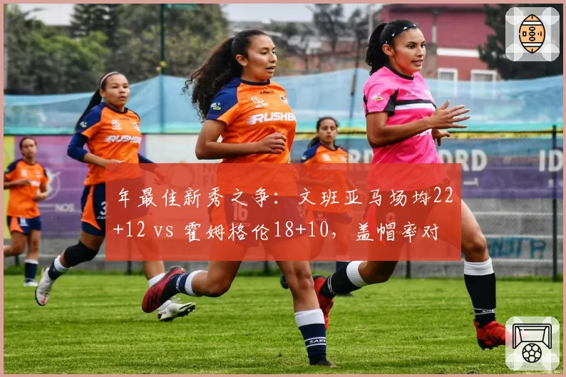 年最佳新秀之争：文班亚马场均22+12 vs 霍姆格伦18+10，盖帽率对比