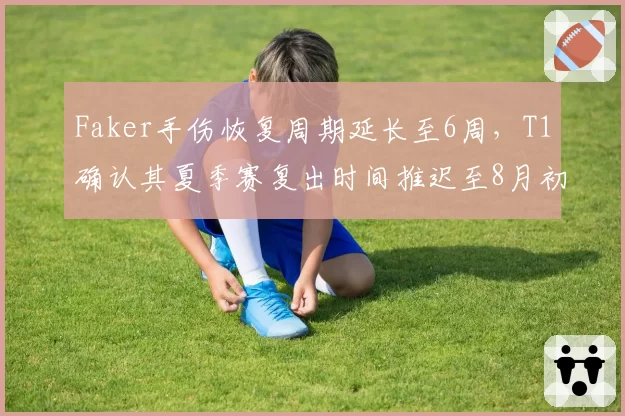 Faker手伤恢复周期延长至6周,T1确认其夏季赛复出时间推迟至8月初
