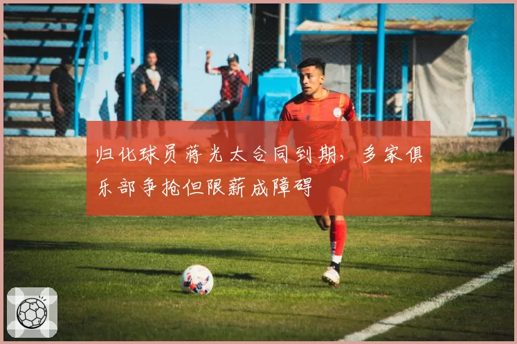 归化球员蒋光太合同到期，多家俱乐部争抢但限薪成障碍