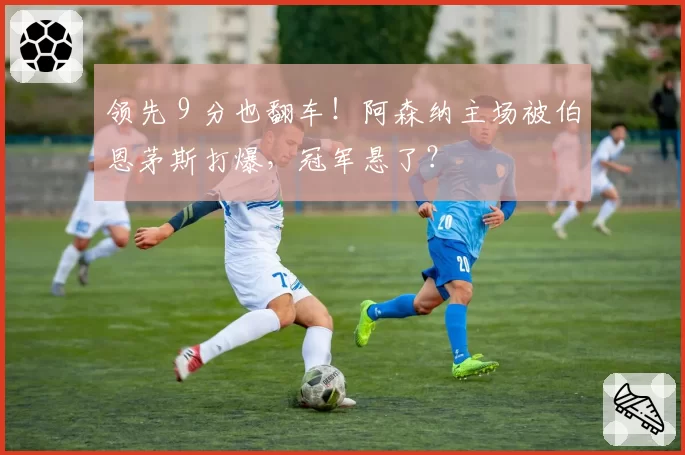 领先 9 分也翻车!阿森纳主场被伯恩茅斯打爆,冠军悬了?