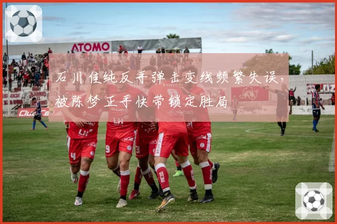 石川佳纯反手弹击变线频繁失误，被陈梦正手快带锁定胜局