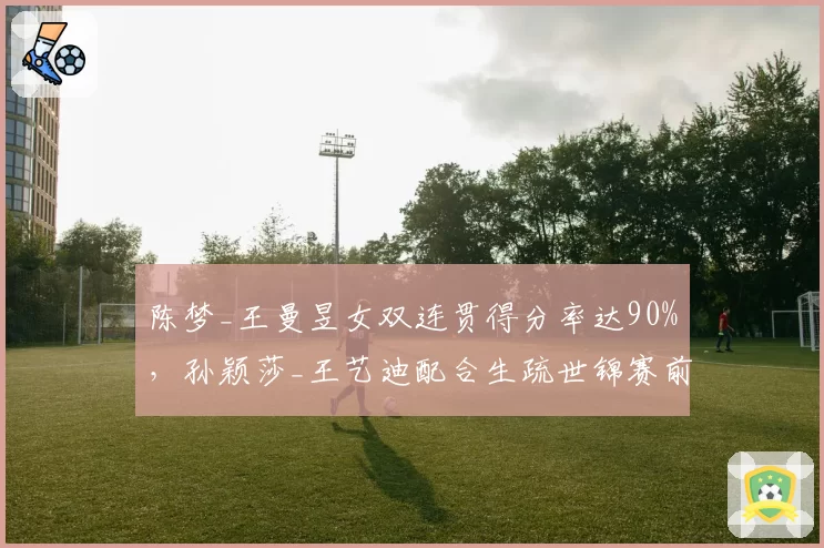 陈梦_王曼昱女双连贯得分率达90%，孙颖莎_王艺迪配合生疏世锦赛前景堪忧？