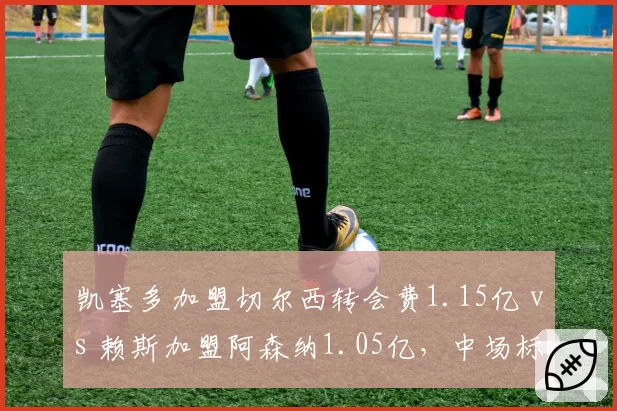 凯塞多加盟切尔西转会费1.15亿 vs 赖斯加盟阿森纳1.05亿,中场标王性价比之争