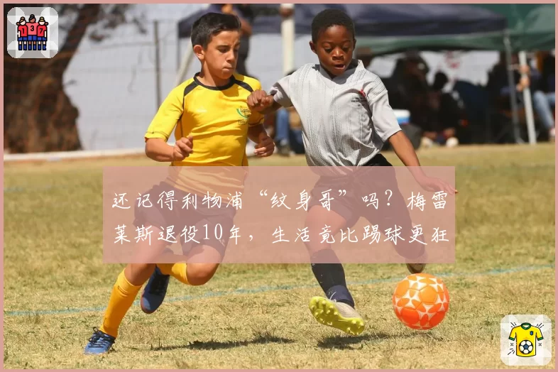 还记得利物浦“纹身哥”吗?梅雷莱斯退役10年,生活竟比踢球更狂