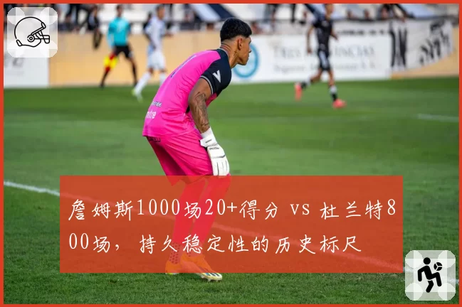 詹姆斯1000场20+得分 vs 杜兰特800场,持久稳定性的历史标尺