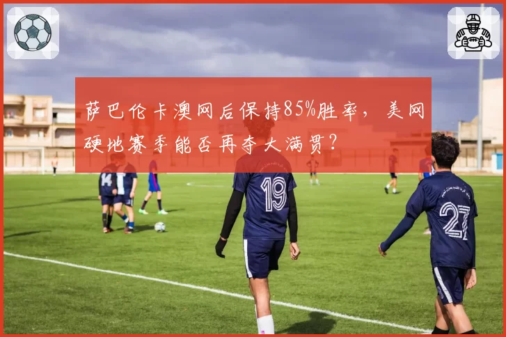 萨巴伦卡澳网后保持85%胜率,美网硬地赛季能否再夺大满贯?