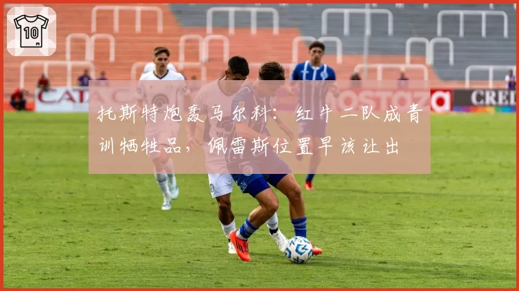 托斯特炮轰马尔科：红牛二队成青训牺牲品，佩雷斯位置早该让出
