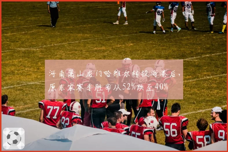 河南嵩山龙门哈维尔转投海港后,原东家赛季胜率从52%跌至40%