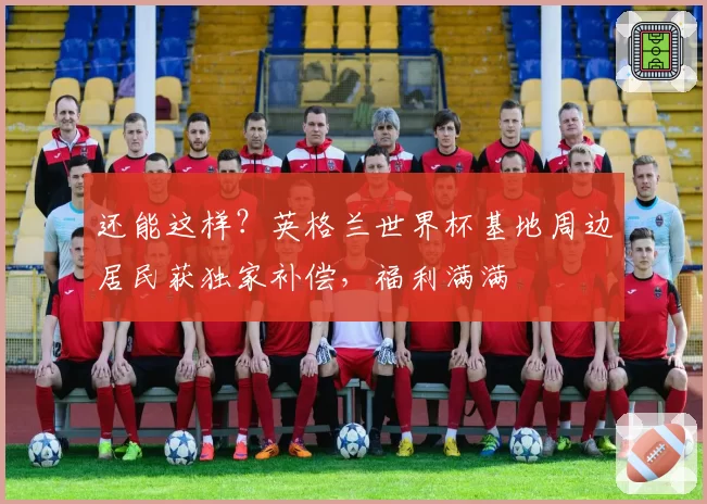 还能这样?英格兰世界杯基地周边居民获独家补偿,福利满满