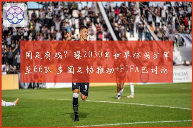 国足有戏？曝2030年世界杯或扩军至66队 多国足协推动+FIFA已讨论