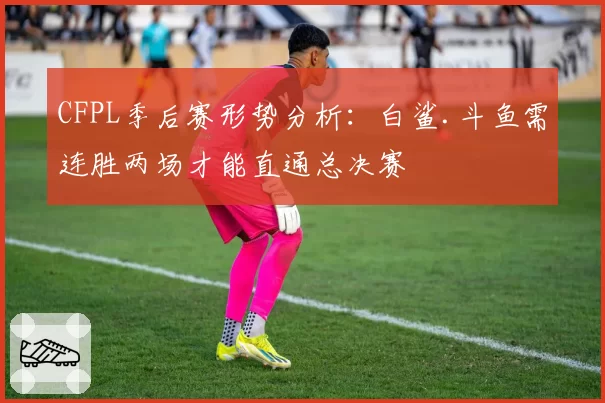 CFPL季后赛形势分析:白鲨.斗鱼需连胜两场才能直通总决赛