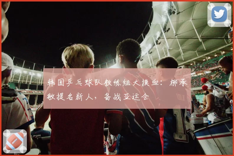 韩国乒乓球队教练组大换血：柳承敏提名新人，备战亚运会