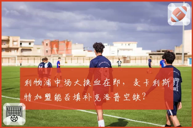 利物浦中场大换血在即，麦卡利斯特加盟能否填补克洛普空缺？