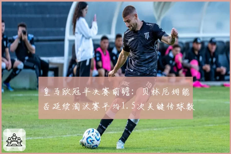皇马欧冠半决赛前瞻:贝林厄姆能否延续淘汰赛平均1.5次关键传球数据?