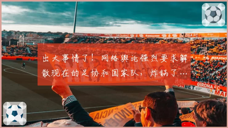 出大事情了！网络舆论强烈要求解散现在的足协和国家队，炸锅了…