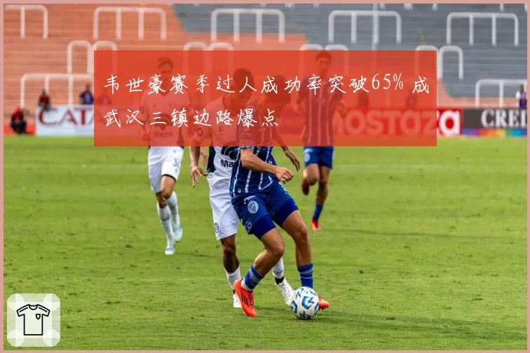 韦世豪赛季过人成功率突破65% 成武汉三镇边路爆点