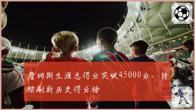 詹姆斯生涯总得分突破45000分,持续刷新历史得分榜