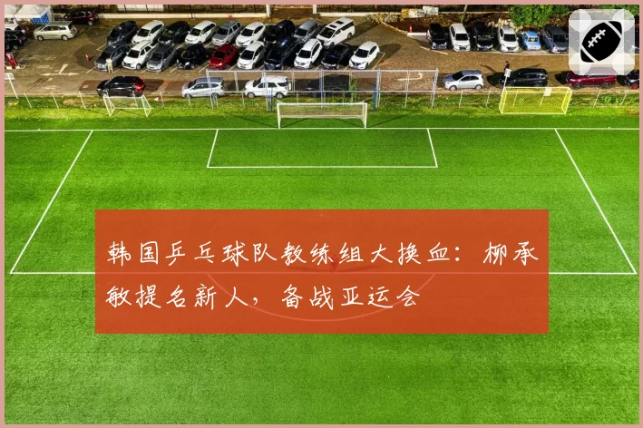 韩国乒乓球队教练组大换血:柳承敏提名新人,备战亚运会