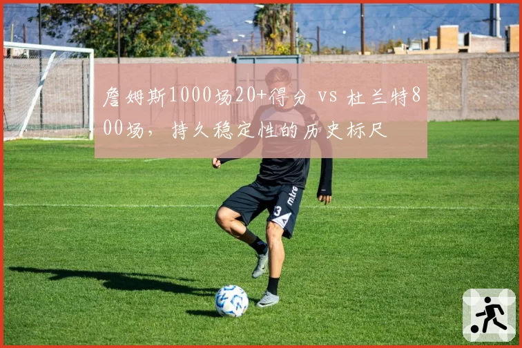 詹姆斯1000场20+得分 vs 杜兰特800场,持久稳定性的历史标尺