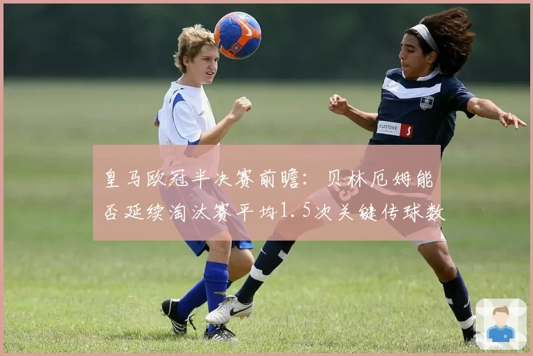 皇马欧冠半决赛前瞻:贝林厄姆能否延续淘汰赛平均1.5次关键传球数据?