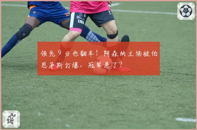 领先 9 分也翻车!阿森纳主场被伯恩茅斯打爆,冠军悬了?