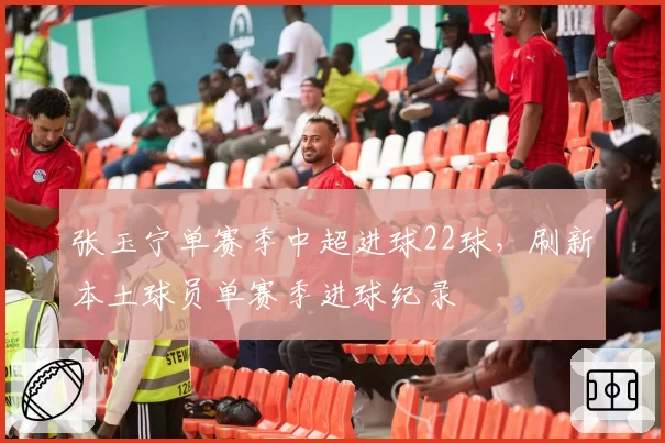 张玉宁单赛季中超进球22球,刷新本土球员单赛季进球纪录