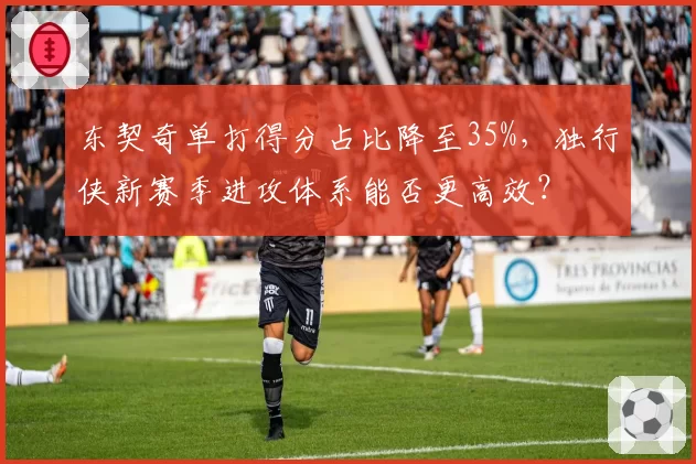 东契奇单打得分占比降至35%,独行侠新赛季进攻体系能否更高效?
