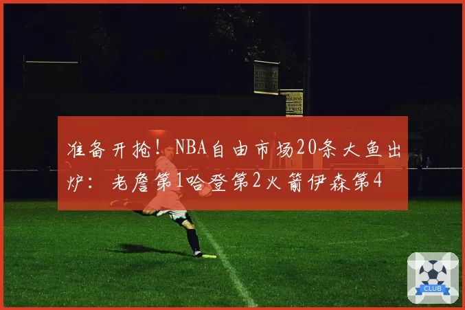 准备开抢！NBA自由市场20条大鱼出炉：老詹第1哈登第2火箭伊森第4