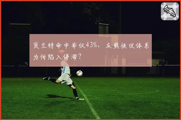 莫兰特命中率仅43%,灰熊快攻体系为何陷入停滞?
