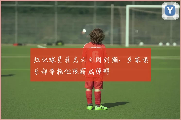 归化球员蒋光太合同到期，多家俱乐部争抢但限薪成障碍