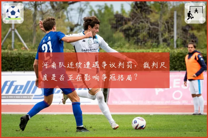河南队连续遭遇争议判罚，裁判尺度是否正在影响争冠格局？