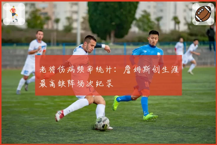 老将伤病频率统计:詹姆斯创生涯最高缺阵场次纪录