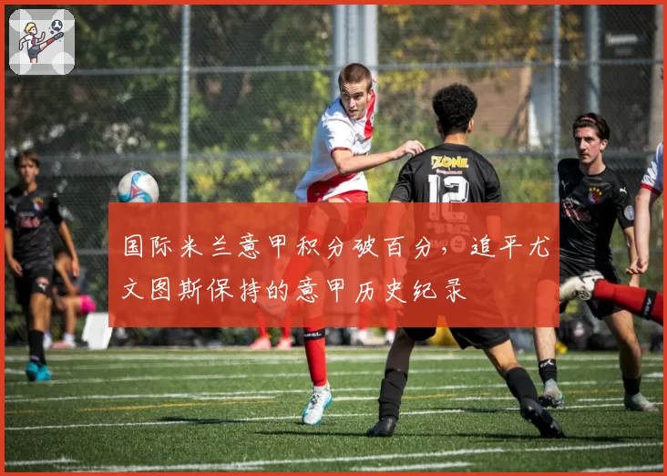 国际米兰意甲积分破百分，追平尤文图斯保持的意甲历史纪录