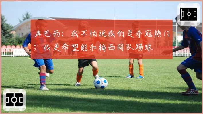 库巴西:我不怕说我们是夺冠热门;我更希望能和梅西同队踢球