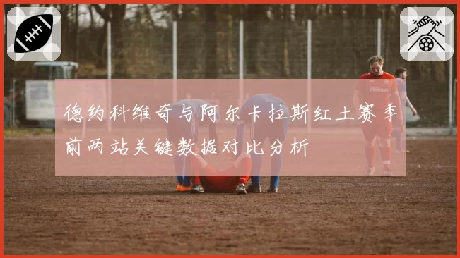 德约科维奇与阿尔卡拉斯红土赛季前两站关键数据对比分析