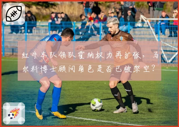 红牛车队领队霍纳权力再扩张，马尔科博士顾问角色是否已被架空？