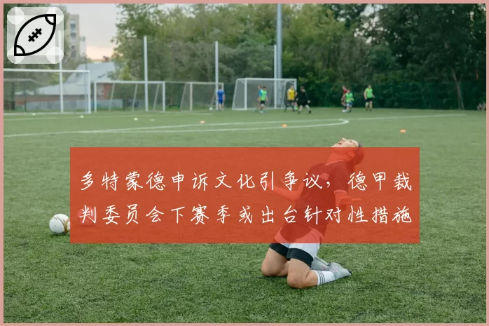 多特蒙德申诉文化引争议,德甲裁判委员会下赛季或出台针对性措施