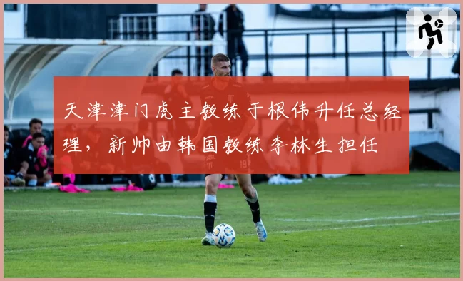 天津津门虎主教练于根伟升任总经理,新帅由韩国教练李林生担任