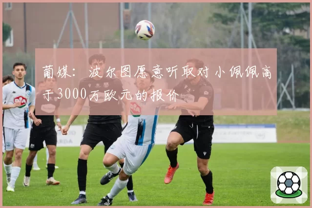 葡媒：波尔图愿意听取对小佩佩高于3000万欧元的报价