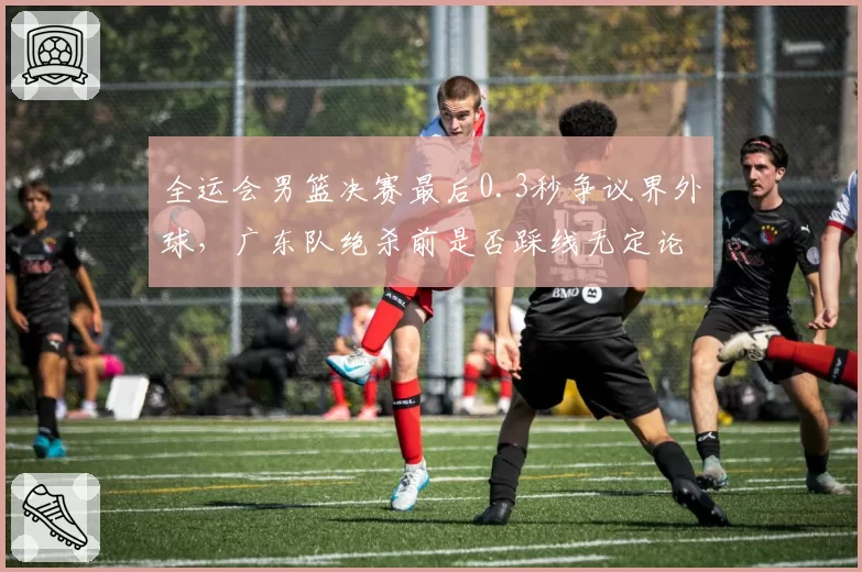 全运会男篮决赛最后0.3秒争议界外球,广东队绝杀前是否踩线无定论