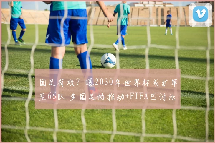 国足有戏？曝2030年世界杯或扩军至66队 多国足协推动+FIFA已讨论