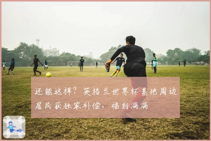 还能这样?英格兰世界杯基地周边居民获独家补偿,福利满满