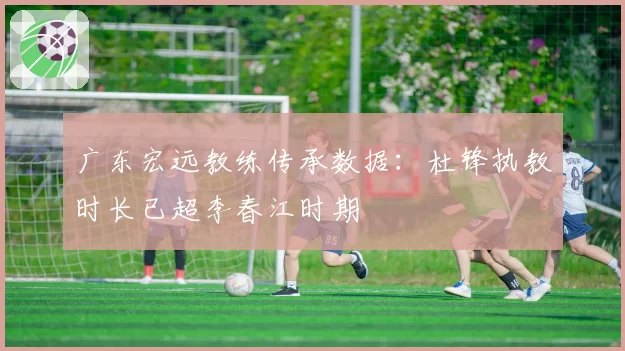 广东宏远教练传承数据：杜锋执教时长已超李春江时期