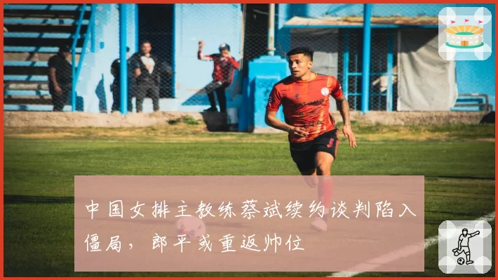 中国女排主教练蔡斌续约谈判陷入僵局,郎平或重返帅位