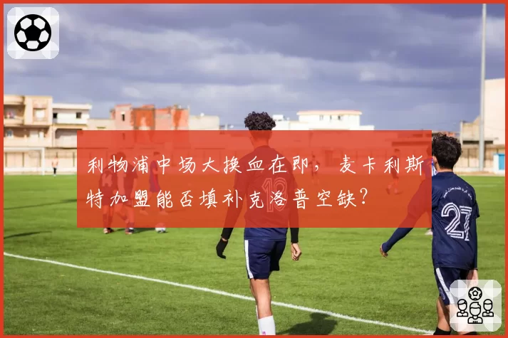 利物浦中场大换血在即，麦卡利斯特加盟能否填补克洛普空缺？