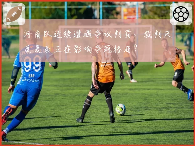 河南队连续遭遇争议判罚，裁判尺度是否正在影响争冠格局？